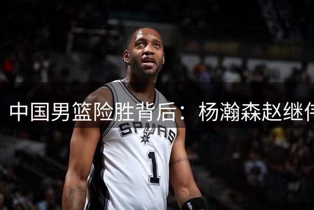 中国男篮险胜背后：杨瀚森赵继伟离队，赛场风波引发关注
