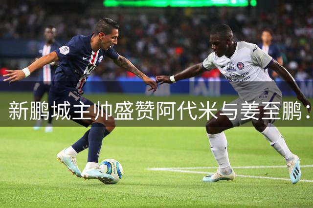 新鹏城主帅盛赞阿代米与姜至鹏：他们展现了中超顶级水准