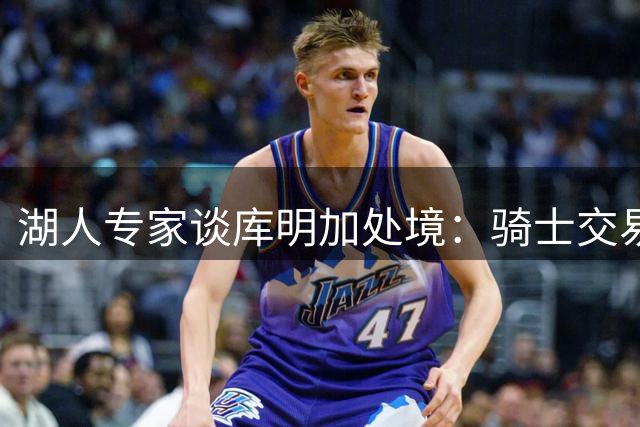 湖人专家谈库明加处境：骑士交易后市场空间再缩窄