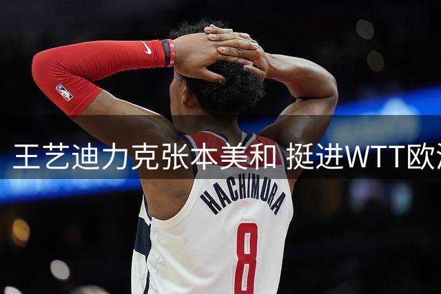 王艺迪力克张本美和 挺进WTT欧洲大满贯决赛