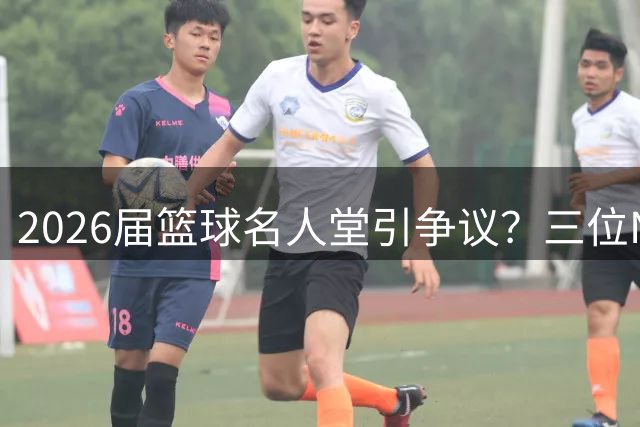 2026届篮球名人堂引争议？三位NBA代表入选资格遭质疑